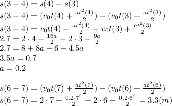 s(3-4)=s(4)-s(3)
\\\
s(3-4)=(v_0t(4)+ \frac{at^2(4)}{2} )-(v_0t(3)+ \frac{at^2(3)}{2} )
\\\
s(3-4)=v_0t(4)+ \frac{at^2(4)}{2} -v_0t(3)+ \frac{at^2(3)}{2} 
\\\
2.7=2\cdot4+ \frac{16a}{2} -2\cdot3- \frac{9a}{2} 
\\\
2.7=8+ 8a -6- 4.5a
\\\
3.5a=0.7
\\\
a=0.2
\\\\
s(6-7)=(v_0t(7)+ \frac{at^2(7)}{2} )-(v_0t(6)+ \frac{at^2(6)}{2} )
\\\
s(6-7)=2\cdot7+ \frac{0.2\cdot7^2}{2} -2\cdot6- \frac{0.2\cdot6^2}{2} =3.3(m)