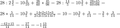 28:2 \frac{4}{5} -10 \frac{6}{10} + \frac{28}{60} * \frac{45}{98} =28: \frac{14}{5} -10 \frac{3}{5} + \frac{28*45}{60*98} = \\ \\ 28* \frac{5}{14} - 10\frac{3}{5} + \frac{14*2*15*3}{2*2*15*14*7} =10-10 \frac{3}{5} + \frac{3}{14} = -\frac{3}{5} + \frac{3}{14} = \\ \\ \frac{-42+15}{14} = -\frac{27}{14} =-1 \frac{13}{14}