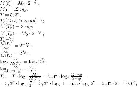M(t)=M_0\cdot2^{-\frac tT};\\
M_0=12\ mg;\\
T=5,3^d;\\
T_x[M(t)3\ mg]-?;\\
M(T_x)=3\ mg;\\
M(T_x)=M_0\cdot2^{-\frac{T_x}{T}};\\
T_x-?;\\
\frac{M(T_x)}{M_0}=2^{-\frac{T_x}{T}};\\
\frac{M_0}{M(T_x)}=2^{\frac{T_x}{T}};\\
\log_2{\frac{M_0}{M(T_x)}}=\log_2{2^{\frac{T_x}{T}}};\\
\log_2{\frac{M_0}{M(T_x)}}=\frac{T_x}{T};\\
T_x=T\cdot\log_2\frac{M_0}{M(T_x)}=5,3^d\cdot\log_2{\frac{12\ mg}{3\ mg}}=\\
=5,3^d\cdot\log_2\frac{12}{3}=5,3^d\cdot\log_24=5,3\cdot\log_22^2=5,3^d\cdot2=10,6^d;\\
