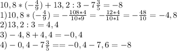 10,8*(- \frac{4}{9} )+13,2:3-7 \frac{3}{5} = -8\\ 
1)10,8*(- \frac{4}{9} )=- \frac{108*4}{10*9} =- \frac{12*4}{10*1} =- \frac{48}{10} =-4,8 \\ 
2)13,2:3=4,4 \\ 
3)-4,8+4,4=-0,4 \\ 
4)-0,4-7 \frac{3}{5} ==-0,4-7,6=-8 \\