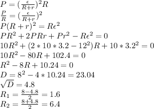P= (\frac{\epsilon }{R+r} )^2R \\ \frac{P}{R} = (\frac{\epsilon }{R+r} )^2 \\ 
P(R+r)^2=R\epsilon^2 \\ PR^2+2PRr+Pr^2-R\epsilon^2=0 \\ 
10R^2+(2*10*3.2-12^2)R+10*3.2^2=0 \\ 
10R^2-80R+102.4=0 \\ 
R^2-8R+10.24=0 \\ 
D=8^2-4*10.24=23.04 \\ 
 \sqrt{D} =4.8 \\ 
R_1= \frac{8-4.8}{2} =1.6 \\ 
R_2=\frac{8+4.8}{2} =6.4