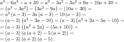 a^3-6a^2-a+30=a^3-3a^2-3a^2+9a-10a+30=\\
=\left(a^3-3a^2\right)-\left(3a^2-9a\right)-\left(10a-30\right)=\\
=a^2\left(a-3\right)-3a\left(a-3\right)-10\left(a-3\right)=\\
=\left(a-3\right)\left(a^2-3a-10\right)=\left(a-3\right)\left(a^2+2a-5a-10\right)=\\
=\left(a-3\right)\left(\left(a^2+2a\right)-\left(5a+10\right)\right)=\\
=\left(a-3\right)\left(a\left(a+2\right)-5\left(a+2\right)\right)=\\
=\left(a-3\right)\left(a+2\right)\left(a-5\right).
