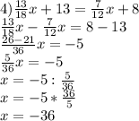 4) \frac{13}{18}x+13=\frac7{12}x+8\\
\frac{13}{18}x-\frac7{12}x=8-13\\
\frac{26-21}{36}x=-5\\
\frac5{36}x=-5\\
x=-5:\frac5{36}\\
x=-5*\frac{36}5\\
x=-36