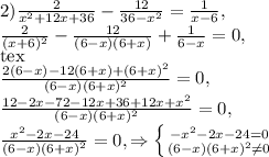 2) \frac{2}{x^{2}+12x+36}- \frac{12}{36- x^{2} } = \frac{1}{x-6} , \\ 
\frac{2}{(x+6)^{2}}- \frac{12}{(6-x)(6+x) } + \frac{1}{6-x}=0, \\[tex] 
\frac{2(6-x) -12(6+x)+(6+ x)^{2} }{(6-x)(6+x)^{2}}=0, \\ 
\frac{12-2x-72-12x+36+12x+ x^{2} }{(6-x)(6+x)^{2}}=0, \\ \frac{ x^{2} -2x-24}{(6-x)(6+x)^{2}}=0,\Rightarrow \left \{ {{- x^{2} -2x-24=0} \atop 
{(6-x)(6+x)^{2} \neq 0}} \right.