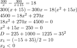 \dispaystyle \frac{300}{x}- \frac{300}{x+15}=18\\300(x+15)-300x=18(x^2+15x)\\4500=18x^2+270x\\18x^2+270x-4500=0\\x^2+15x-250=0\\D=225+1000=1225=35^2\\x_1=(-15+35)/2=10\\x_2\ \textless \ 0

