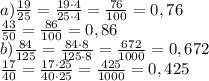 a) \frac{19}{25}= \frac{19\cdot4}{25\cdot4}= \frac{76}{100}=0,76 \\ \frac{43}{50}= \frac{86}{100}=0,86 \\ b) \frac{84}{125}= \frac{84\cdot8}{125\cdot8}= \frac{672}{1000}=0,672 \\ \frac{17}{40} = \frac{17\cdot25}{40\cdot25} = \frac{425}{1000}=0,425 
