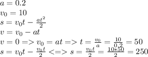 a=0.2 \\ v_{0}=10
\\ s= v_{0}t- \frac{at ^{2} }{2} \\ v= v_{0} -at \\ v=0= v_{0} =at=t= \frac{v_{0}}{a}= \frac{10}{0.2}=50 \\ s=v_{0}t- \frac{v_{0}t}{2}<= s= \frac{v_{0}t}{2}= \frac{10*50}{2} =250