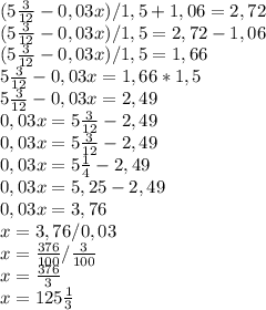 (5 \frac{3}{12} - 0,03x)/1,5+1,06=2,72 \\ 
(5 \frac{3}{12} - 0,03x)/1,5=2,72-1,06 \\ 
(5 \frac{3}{12} - 0,03x)/1,5=1,66 \\
5 \frac{3}{12} - 0,03x=1,66 * 1,5 \\
5 \frac{3}{12} - 0,03x=2,49 \\
0,03x = 5 \frac{3}{12} - 2,49 \\
0,03x = 5 \frac{3}{12} - 2 ,49 \\
0,03x = 5 \frac{1}{4} - 2,49 \\
0,03x = 5,25 - 2,49 \\
0,03x = 3,76 \\
x=3,76/0,03 \\
x= \frac{376}{100} / \frac{3}{100} \\
x= \frac{376}{3} \\
x = 125 \frac{1}{3}