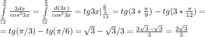 \int\limits^{ \frac{ \pi }{9} }_{ \frac{ \pi }{12} } { \frac{3dx}{cos^23x} }= \int\limits^{ \frac{ \pi }{9} }_{ \frac{ \pi }{12} } { \frac{d(3x)}{cos^23x} }=tg3x|\limits^{ \frac{ \pi }{9} }_{ \frac{ \pi }{12} }=tg(3*\frac{ \pi }{9})-tg(3*\frac{ \pi }{12} )= \\ 
=tg( \pi /3)-tg( \pi /6)= \sqrt{3} - \sqrt{3} /3= \frac{3 \sqrt{3}- \sqrt{3} }{3}= \frac{2 \sqrt{3} }{3}