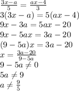 \frac{3x-a}{5} = \frac{ax-4}{3} \\ 3(3x-a)=5(ax-4) \\ 9x-3a=5ax-20 \\ 
9x-5ax=3a-20 \\ (9-5a)x=3a-20 \\ x= \frac{3a-20}{9-5a} \\ 9-5a \neq 0 \\ 5a \neq 9 \\ a \neq \frac{9}{5}
