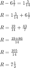 R-6 \frac{1}{7}=1 \frac{5}{14}\\\\
R= 1 \frac{5}{14}+6 \frac{1}{7}\\\\
R= \frac{19}{14}+ \frac{43}{7}\\\\
R= \frac{19+86}{14} \\\\
R= \frac{105}{14}\\\\
R=7 \frac{1}{2}