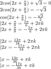 2cos(2x+\frac{\pi}{9})+\sqrt3=0\\
2cos(2x+\frac{\pi}{9})=-\sqrt3\\
cos(2x+\frac{\pi}{9})=-\frac{\sqrt3}{2}\\
|2x+\frac{\pi}{9}=\frac{5\pi}{6}+2\pi k\\
|2x+\frac{\pi}{9}=-\frac{5\pi}{6}+2\pi k\\
\\
|2x=\frac{13\pi}{18}+2\pi k\\
|2x=-\frac{17\pi}{18}+2\pi k\\
\\
|x=\frac{13\pi}{36}+\pi k\\
|x=-\frac{17\pi}{36}+\pi k