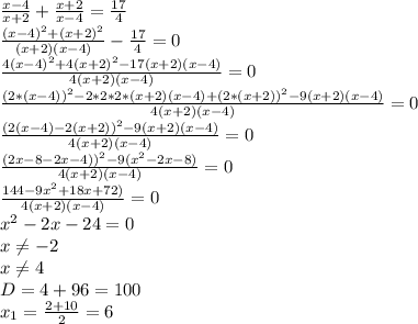 \frac{x-4}{x+2}+ \frac{x+2}{x-4}= \frac{17}{4} \\ 
 \frac{(x-4)^{2}+(x+2)^{2}}{(x+2)(x-4)}- \frac{17}{4} =0\\
 \frac{4(x-4)^{2}+4(x+2)^{2}-17(x+2)(x-4)}{4(x+2)(x-4)} =0\\
 \frac{(2*(x-4))^{2}-2*2*2*(x+2)(x-4)+(2*(x+2))^{2}-9(x+2)(x-4)}{4(x+2)(x-4)} =0\\
 \frac{(2(x-4)-2(x+2))^{2}-9(x+2)(x-4)}{4(x+2)(x-4)} =0\\
 \frac{(2x-8-2x-4))^{2}-9(x^{2}-2x-8)}{4(x+2)(x-4)} =0\\
 \frac{144-9x^{2}+18x+72)}{4(x+2)(x-4)} =0\\
x^{2}-2x-24=0 \\ 
x \neq -2 \\ 
x \neq 4 \\ 
D=4+96=100 \\ 
x_{1}=\frac{2+10}{2}=6 \\ 
 



