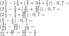 (2 \frac{1}{4}-1 \frac{1}{4}*( \frac{2}{7}+3 \frac{1}{7}* \frac{1}{3})):0,7= \\ 
(2 \frac{1}{4}- \frac{5}{4}*( \frac{6}{21}+ \frac{22}{21})):0,7= \\ 
(2 \frac{1}{4}- \frac{5}{4}* \frac{28}{21}):0,7= \\ 
(\frac{9}{4}- \frac{5}{3}):0,7= \\
(\frac{27}{12}- \frac{20}{12}): \frac{7}{10}= \\
\frac{7}{12}* \frac{10}{7}=\frac{10}{12}=\frac{5}{6}
