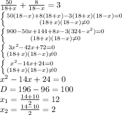 \frac{50}{18+x}+ \frac{8}{18-x}=3 \\ 
 \left \{ {{50(18-x)+8(18+x)-3(18+x)(18-x)=0} \atop {(18+x)(18-x) \neq 0}} \right. \\ 
 \left \{ {{900-50x+144+8x-3(324-x^{2} )=0} \atop {(18+x)(18-x) \neq 0}} \right. \\ 
 \left \{ {{3x^{2}-42x+72=0} \atop {(18+x)(18-x) \neq 0}} \right. \\
 \left \{ {{ x^{2}-14x+24=0} \atop {(18+x)(18-x) \neq 0}} \right. \\
 x^{2}-14x+24=0 \\ 
D=196-96=100 \\ 
 x_{1}= \frac{14+10}{2}=12 \\ 
 x_{2}= \frac{14-10}{2}=2