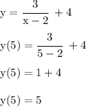 \rm
y = \cfrac{3}{x- 2} \ + 4 \\\\
y(5) = \cfrac{3}{5 - 2} \ + 4 \\\\
y(5) = 1 + 4 \\\\
y(5) = 5