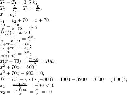 T_2-T_1=3,5\ h;\\
T_2=\frac{L}{v_2};\ \ T_1=\frac{L}{v_1};\\
x=v_2;\\v_1=v_2+70=x+70:\\
\frac{40}{x}-\frac{40}{x+70}=3.5;\\
D(f):\ \ x0\\
\frac1x-\frac{1}{x+70}=\frac{3,5}{40};\\
\frac{x+70-x}{x(x+70)}=\frac{3,5}{40};\\
\frac{70}{x(x+70)}=\frac{3,5}{40};\\
x(x+70)=\frac{70\cdot40}{3.5}=20L;\\
x^2+70x=800;\\
x^2+70x-800=0;\\
D=70^2-4\cdot1\cdot(-800)=4900+3200=8100=(\pm90)^2;\\
x_1=\frac{-70-90}{2}=-80