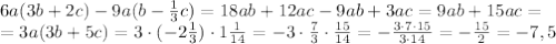 6a(3b+2c) - 9a(b - \frac{1}{3} c) =
18ab+12ac -9ab +3ac=9ab+15ac =
\\\
=3a(3b+5c) =3\cdot(-2 \frac{1}{3} )\cdot1 \frac{1}{14} =-3\cdot \frac{7}{3} \cdot \frac{15}{14} =
- \frac{3\cdot7\cdot15}{3\cdot14} =- \frac{15}{2} =-7,5