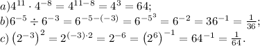 a)4^{11}\cdot4^{-8}=4^{11-8}=4^3=64;\\
b)6^{-5}\div6^{-3}=6^{-5-(-3)}=6^{-5^3}=6^{-2}=36^{-1}=\frac1{36};\\
c)\left(2^{-3}\right)^2=2^{(-3)\cdot2}=2^{-6}=\left(2^6\right)^{-1}=64^{-1}=\frac1{64}.