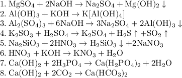 \rm
1. \: MgSO_4 + 2NaOH \rightarrow Na_2SO_4 + Mg(OH)_2 \downarrow \\
2. \: Al(OH)_3 + KOH \rightarrow K[Al(OH)_4] \\
3. \: Al_2(SO_4)_3 + 6NaOH \rightarrow 3Na_2SO_4 + 2Al(OH)_3\downarrow \\
4. \: K_2SO_3 + H_2SO_4 \rightarrow K_2SO_4 + H_2S \uparrow + SO_2\uparrow \\
5. \: Na_2SiO_3 + 2HNO_3 \rightarrow H_2SiO_3 \downarrow + 2NaNO_3 \\
6. \: HNO_3 + KOH \rightarrow KNO_3 + H_2O \\
7. \: Ca(OH)_2 + 2H_3PO_4 \rightarrow Ca(H_2PO_4)_2 + 2H_2O \\
8. \: Ca(OH)_2 + 2CO_2 \rightarrow Ca(HCO_3)_2