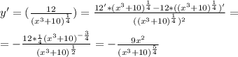 y'=(\frac{12}{(x^3+10)^ \frac{1}{4} })= \frac{12'*(x^3+10)^ \frac{1}{4}-12*((x^3+10)^ \frac{1}{4})' }{((x^3+10)^ \frac{1}{4})^2 }=\\\\
=- \frac{12* \frac{1}{4}(x^3+10)^{- \frac{3}{4} } }{(x^3+10)^ \frac{1}{2}}=- \frac{9x^2}{(x^3+10)^ \frac{5}{4}}