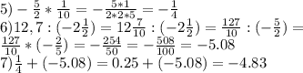 5) -\frac{5}{2}*\frac{1}{10}= -\frac{5*1}{2*2*5}= -\frac{1}{4}\\
6) 12,7:(-2 \frac{1}{2})=12\frac{7}{10}:(-2\frac{1}{2})=\frac{127}{10}:(-\frac{5}{2})=\\
\frac{127}{10}*(-\frac{2}{5})=-\frac{254}{50}=-\frac{508}{100}=-5.08\\
7)\frac{1}{4}+(-5.08)=0.25+(-5.08)=-4.83
