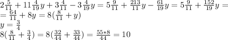 2 \frac{5}{11} +11 \frac{4}{19} y+3 \frac{4}{11}-3 \frac{4}{19}y = 5 \frac{9}{11} + \frac{213}{11}y - \frac{61}{19} y = 5 \frac{9}{11} + \frac{152}{19}y=\\= \frac{64}{11} + 8y = 8(\frac{8}{11} + y)\\
y= \frac{3}{4}\\
8(\frac{8}{11} + \frac{3}{4}) = 8(\frac{32}{44} + \frac{33}{44}) = \frac{55*8}{44} = 10
