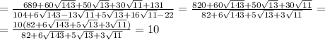 =\frac{689+60 \sqrt{143}+50 \sqrt{13}+30 \sqrt{11}+131 }{104+6 \sqrt{143}- 13\sqrt{11}+5 \sqrt{13}+16 \sqrt{11}-22 }=
\frac{820+60 \sqrt{143}+50 \sqrt{13}+30 \sqrt{11} }{82+6 \sqrt{143}+5 \sqrt{13}+3 \sqrt{11} }=
\\\
=\frac{10(82+6 \sqrt{143}+5 \sqrt{13}+3 \sqrt{11}) }{82+6 \sqrt{143}+5 \sqrt{13}+3 \sqrt{11} }=10