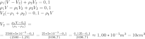 \rho_1(V-V_2)+\rho_2V_2=0,1 \newline
\rho_1V-\rho_1V_2+\rho_2V_2=0,1 \newline
V_2(-\rho_1+\rho_2)=0,1- \rho_1V\newline \newline
V_2= \frac{\rho_1V-0,1}{(\rho_1-\rho_2)} =\newline \newline
=\frac{2500*5*10^{-5}-0,1}{(2500-1,29)}=\frac{25*5*10^{-3}-0,1}{2498,71}=\frac{0,125-0,1}{2498,71}\approx 1,00*10^{-5} m^3=10 cm^3