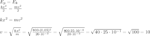 E_p=E_k \newline
 \frac{kx^2}{2}= \frac{mv^2}{2} \newline \newline
kx^2=mv^2 \newline \newline
v= \sqrt{ \frac{kx^2}{m} }= \sqrt{ \frac{800\cdot(0,05)^2}{20 \cdot 10^{-3}} }=\sqrt{ \frac{800\cdot 25 \cdot 10^{-4}}{20 \cdot 10^{-3}} }=\sqrt{ 40\cdot 25 \cdot 10^{-1}}= \sqrt{100}=10