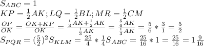 S_{ABC}=1 \\ 
KP= \frac{1}{2}AK;LQ= \frac{1}{2}BL;MR= \frac{1}{2}CM \\ 
 \frac{OP}{OK}= \frac{OK+KP}{OK}= \frac{ \frac{1}{3}AK+ \frac{1}{2}AK }{ \frac{1}{3}AK }=
 \frac{ \frac{5}{6}AK }{ \frac{1}{3}AK }= \frac{5}{6}* \frac{3}{1}= \frac{5}{2} \\ 
S_{PQR}=( \frac{5}{2})^2S_{KLM}= \frac{25}{4}* \frac{1}{4}S_{ABC}=
 \frac{25}{16}*1= \frac{25}{16}=1 \frac{9}{16} \\ 
