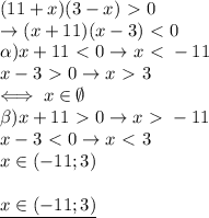 (11+x)(3-x)\ \textgreater \ 0 \\ 
\rightarrow (x+11)(x-3)\ \textless \ 0 \\ 
\alpha) x+11\ \textless \ 0\rightarrow x\ \textless \ -11 \\ 
x-3\ \textgreater \ 0 \rightarrow x\ \textgreater \ 3 \\ 
\iff x\in \emptyset \\ 
\beta) x+11\ \textgreater \ 0 \rightarrow x\ \textgreater \ -11 \\ 
x-3\ \textless \ 0 \rightarrow x\ \textless \ 3 \\ 
x\in (-11;3) \\ \\ 
\underline{x\in(-11;3)}