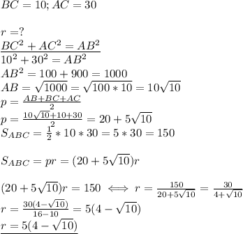 BC=10;AC=30 \\ \\
r=? \\ 
\underline{BC^2+AC^2=AB^2 } \\ 
10^2+30^2=AB^2 \\ 
AB^2=100+900=1000 \\ 
AB= \sqrt{1000}= \sqrt{100*10}=10 \sqrt{10} \\ 
p= \frac{AB+BC+AC}{2} \\ 
p= \frac{10 \sqrt{10}+10+30 }{2}=20+5 \sqrt{10} \\ 
S_{ABC}= \frac{1}{2}*10*30=5*30=150 \\ \\ 
S_{ABC}=pr=(20+5 \sqrt{10})r \\ \\ 
(20+5 \sqrt{10})r=150\iff 
r= \frac{150}{20+5 \sqrt{10} } =
 \frac{30}{4+ \sqrt{10} } \\ 
r= \frac{30(4- \sqrt{10}) }{16-10} =5(4- \sqrt{10}) \\ 
\underline{r=5(4- \sqrt{10}) }
