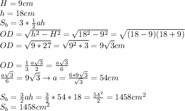 H=9cm \\ 
h=18cm \\ 
S_b=3* \frac{1}{2} ah \\ 
OD= \sqrt{h^2-H^2}= \sqrt{18^2-9^2}= \sqrt{(18-9)(18+9)} \\ 
OD= \sqrt{9*27}= \sqrt{9^2*3}=9 \sqrt{3} cm \\ \\ 
OD= \frac{1}{3} \frac{a \sqrt{3} }{2}= \frac{a \sqrt{3} }{6} \\ 
 \frac{a \sqrt{3} }{6}=9 \sqrt{3}\rightarrow a= \frac{6*9 \sqrt{3} }{ \sqrt{3} } =
54cm \\ \\ 
S_b= \frac{3}{2}ah= \frac{3}{2}*54*18= \frac{54^2}{2} =1458cm^2 \\ 
S_b=1458 cm^2