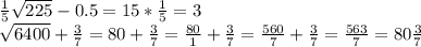 \frac{1}{5} \sqrt{225} - 0.5 = 15 * \frac{1}{5} = 3

 \sqrt{6400} + \frac{3}{7} =80 + \frac{3}{7} = \frac{80}{1} + \frac{3}{7} = \frac{560}{7} + \frac{3}{7} = \frac{563}{7} = 80\frac{3}{7} 
