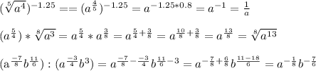 (\sqrt[5]{a^4})^{-1.25}= = (a^{\frac{4}{5}})^{-1.25}=a^{-1.25*0.8}=a^{-1}=\frac{1}{a}\\
\\(a^{\frac{5}{4}})*\sqrt[8]{a^3}=a^{\frac{5}{4}}*a^{\frac{3}{8}}=a^{\frac{5}{4}+\frac{3}{8}}=a^{\frac{10}{8}+\frac{3}{8}}=a^{\frac{13}{8}}=\sqrt[8]{a^{13}}\\

\\(a^{\frac{-7}{8}}b^{\frac{11}{6}}):(a^{\frac{-3}{4}}b^3)=a^{\frac{-7}{8}-\frac{-3}{4}}b^{\frac{11}{6}-3}=a^{-\frac{7}{8}+\frac{6}{8}}b^{\frac{11-18}{6}}=a^{-\frac{1}{8}}b^{-\frac{7}{6}}


