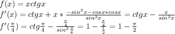 f(x)=xctgx \\ 
f'(x)=ctgx+x* \frac{-sin^2x-cosx*cosx}{sin^2x} =
ctgx- \frac{x}{sin^2x} \\ 
f'( \frac{\pi}{4})=ctg \frac{\pi}{4} - \frac{ \frac{\pi}{4} }{sin^2 \frac{\pi}{4} } =
1- \frac{ \frac{\pi}{4} }{ \frac{1}{2} }=1- \frac{\pi}{2} \\