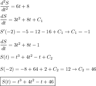 \dfrac{d^2S}{dt^2}=6t+8\\ \\
\dfrac{dS}{dt}=3t^2+8t+C_1\\ \\
S'(-2)=-5=12-16+C_1\to C_1=-1\\ \\
\dfrac{dS}{dt}=3t^2+8t-1\\ \\
S(t)=t^3+4t^2-t+C_2\\ \\
S(-2)=-8+64+2+C_2=12\to C_2=46\\ \\
\boxed{S(t)=t^3+4t^2-t+46}