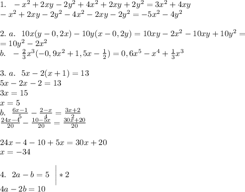 1. \ \ -x^2+2xy-2y^2+4x^2+2xy+2y^2=3x^2+4xy\\
-x^2+2xy-2y^2-4x^2-2xy-2y^2=-5x^2-4y^2\\
\\
2. \ a. \ \ 10x(y-0,2x)-10y(x-0,2y)=10xy-2x^2-10xy+10y^2=\\
=10y^2-2x^2\\
b. \ \ -\frac{2}{3}x^3(-0,9x^2+1,5x-\frac{1}{2})=0,6x^5-x^4+\frac{1}{3}x^3\\
\\
3. \ a. \ \ 5x-2(x+1)=13\\
5x-2x-2=13\\
3x=15\\
x=5\\
b. \ \ \frac{6x-1}{5}-\frac{2-x}{4}=\frac{3x+2}2\\
\frac{24x-4}{20}-\frac{10-5x}{20}=\frac{30x+20}{20}\\\\
24x-4-10+5x=30x+20\\
x=-34\\
\\
4. \ \ 2a-b=5 \ \ \bigg|*2\\
4a-2b=10