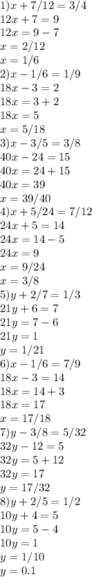 1) x+7/12=3/4 \\ 
12x+7=9 \\ 
12x=9-7 \\ 
x=2/12 \\ 
x=1/6 \\
2)x-1/6=1/9 \\ 18x-3=2 \\ 18x=3+2 \\ 18x=5 \\ x=5/18 \\ 
3)x-3/5=3/8 \\ 40x-24=15 \\ 40x=24+15 \\ 40x=39 \\ x=39/40 \\ 
4)x+5/24=7/12 \\ 24x+5=14 \\ 24x=14-5 \\ 24x=9 \\ x=9/24 \\ x=3/8\\
5)y+2/7=1/3 \\ 21y+6=7 \\ 21y=7-6 \\ 21y=1 \\ y=1/21 \\ 
6)x-1/6=7/9 \\ 18x-3=14 \\ 18x=14+3 \\ 18x=17 \\ x=17/18 \\ 
7)y-3/8=5/32 \\ 32y-12=5 \\ 32y=5+12 \\ 32y=17 \\ y=17/32 \\ 
8)y+2/5=1/2 \\ 10y+4=5 \\ 10y=5-4 \\ 10y=1 \\ y=1/10 \\ y= 0.1