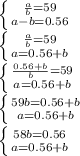 \left \{ {{ \frac{a}{b} = 59} \atop {a-b=0.56}} \right. \\
 \left \{ {{\frac{a}{b} = 59} \atop {a=0.56+b}} \right. \\
 \left \{ {{ \frac{0.56 + b}{b} = 59} \atop {a=0.56+b}} \right. \\ 
\left \{ {{59b=0.56+b} \atop {a=0.56+b}} \right. \\ 
\left \{ {{58b=0.56} \atop {a=0.56+b}} \right. \\ 
