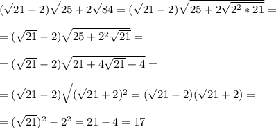 (\sqrt{21} - 2)\sqrt{25 + 2\sqrt{84}} = (\sqrt{21} - 2)\sqrt{25 + 2\sqrt{2^2*21}} = \\\\ =
(\sqrt{21} - 2)\sqrt{25 + 2^2\sqrt{21}} =\\\\ = (\sqrt{21} - 2)\sqrt{21 + 4\sqrt{21} + 4} = \\\\ = (\sqrt{21} - 2)\sqrt{(\sqrt{21} + 2)^2} = (\sqrt{21} - 2)(\sqrt{21} + 2) =\\\\ = (\sqrt{21})^2 - 2^2 = 21 - 4 = 17