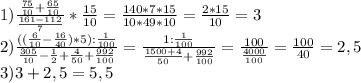 1) \frac{ \frac{75}{10}+ \frac{65}{10}}{ \frac{161-112}{7}} * \frac{15}{10} = \frac{140*7*15}{10*49*10} = \frac{2*15}{10} =3 \\ 2) \frac{(( \frac{6}{10}- \frac{16}{40})*5): \frac{1}{100} } { \frac{305}{10} - \frac{1}{2}+ \frac{4}{50} + \frac{992}{100}} = \frac{1: \frac{1}{100}}{ \frac{1500+4}{50}+ \frac{992}{100}} = \frac{100}{ \frac{4000}{100} } = \frac{100}{40} =2,5 \\ 
3) 3+2,5=5,5