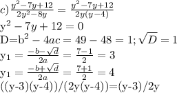 c) \frac{y^2-7y+12}{2y^2-8y}= \frac{y^2-7y+12}{2y(y-4)}

y^2-7y+12=0

D=b^2-4ac=49-48=1; \sqrt{D} =1

y_{1}= \frac{-b- \sqrt{d} }{2a}= \frac{7-1}{2}=3 

y_{1}= \frac{-b+ \sqrt{d} }{2a}= \frac{7+1}{2}=4

((y-3)(y-4))/(2y(y-4))=(y-3)/2y