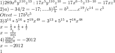 1) 289x^{6}y^{110}z^{13}: 17x^{5}y^{110}z^{10}= 17x^{6-5}z^{13-10}=17xz^{3} \\ 
2) a) -34/2=-17; .....b) \frac{b^{4}}{b} =b^{3}.......c^1^9/c^1^4=c^5 \\ Otvet -17b^{3}c^{5} \\ 
3) 3^{14}*5^{16}*7^{19}x^{49}=3^{13}*5^{15}*7^{18}x^{48} \\ x= \frac{1}{3}* \frac{1}{5}* \frac{1}{7} \\ x= \frac{1}{105} \\ 4) \frac{108x^{5}}{108x^{4}} =-2012\\ x=-2012 \\ 1