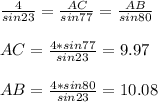 \frac{4}{sin23}= \frac{AC}{sin77}= \frac{AB}{sin80} \\ \\ 
AC= \frac{4*sin77}{sin23}=9.97 \\ \\ 
AB= \frac{4*sin80}{sin23}=10.08