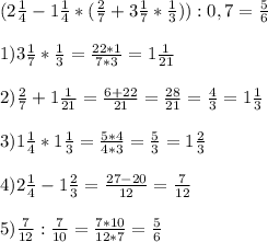 (2 \frac{1}{4} - 1 \frac{1}{4} * ( \frac{2}{7} +3 \frac{1}{7} * \frac{1}{3} )) :0,7=\frac{5}{6}\\ \\ 
1) 3 \frac{1}{7} * \frac{1}{3}= \frac{22*1}{7*3} = 1\frac{1}{21} \\ \\ 
2) \frac{2}{7} +1 \frac{1}{21} = \frac{6+22}{21} = \frac{28}{21} = \frac{4}{3} =1 \frac{1}{3} \\ \\ 
3) 1 \frac{1}{4} *1 \frac{1}{3} = \frac{5*4}{4*3} = \frac{5}{3} = 1 \frac{2}{3} \\ \\ 
4) 2 \frac{1}{4} - 1 \frac{2}{3} = \frac{27- 20}{12}= \frac{7}{12} \\ \\ 
5) \frac{7}{12} : \frac{7}{10} = \frac{7*10}{12*7} = \frac{5}{6}