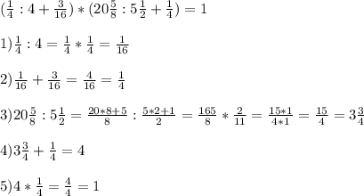 ( \frac{1}{4} :4 + \frac{3}{16} ) * (20 \frac{5}{8} : 5 \frac{1}{2} + \frac{1}{4} ) =1\\ \\ 
1) \frac{1}{4} : 4 = \frac{1}{4} * \frac{1}{4} = \frac{1}{16} \\ \\ 
2) \frac{1}{16} + \frac{3}{16} = \frac{4}{16} = \frac{1}{4} \\ \\ 
3) 20 \frac{5}{8} : 5 \frac{1}{2} = \frac{20*8+5}{8} : \frac{5*2+1}{2}= \frac{165}{8} * \frac{2}{11} = \frac{15*1}{4*1} = \frac{15}{4}=3 \frac{3}{4} \\ \\ 
4)3 \frac{3}{4} + \frac{1}{4} =4 \\ \\ 
5) 4 * \frac{1}{4} = \frac{4}{4} =1