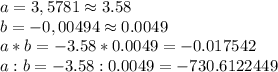 a=3,5781 \approx 3.58
\\b=-0,00494\approx 0.0049\\a*b=-3.58*0.0049=-0.017542\\
a:b=-3.58:0.0049=-730.6122449