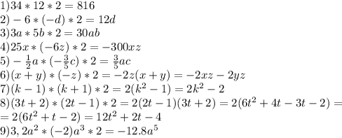 1) 34 * 12*2=816\\
2) -6 * (-d)*2=12d\\
3) 3a * 5b *2=30ab\\
4) 25x * (-6z)*2=-300xz\\
5) -\frac{1}{2}a *( -\frac{3}{5}c)*2=\frac{3}{5}ac\\
6) (x+y) * (-z)*2=-2z(x+y)=-2xz-2yz\\
7) (k-1) * (k+1)*2=2(k^2-1)=2k^2-2\\
8) (3t+2) *(2t-1)*2=2(2t-1)(3t+2)=2(6t^2+4t-3t-2)=\\=2(6t^2+t-2)=12t^2+2t-4\\
9) 3,2a^2 *(-2)a^3*2=-12.8a^5